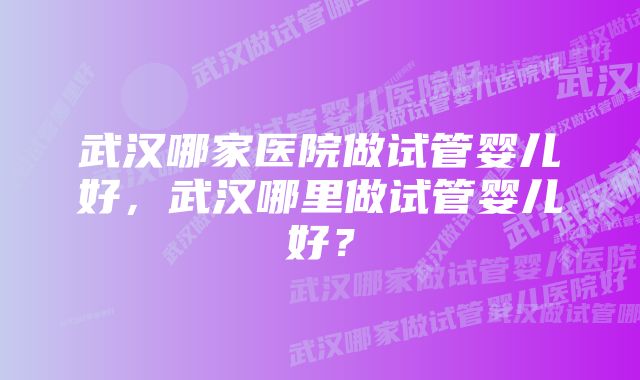 武汉哪家医院做试管婴儿好，武汉哪里做试管婴儿好？