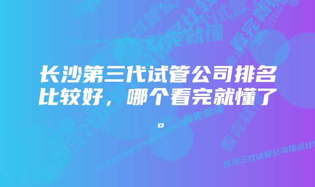 长沙第三代试管公司排名比较好，哪个看完就懂了。