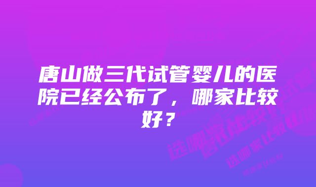 唐山做三代试管婴儿的医院已经公布了，哪家比较好？