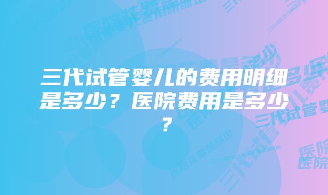 三代试管婴儿的费用明细是多少？医院费用是多少？