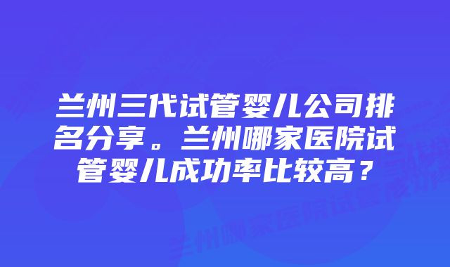 兰州三代试管婴儿公司排名分享。兰州哪家医院试管婴儿成功率比较高？