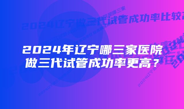 2024年辽宁哪三家医院做三代试管成功率更高？