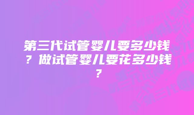 第三代试管婴儿要多少钱？做试管婴儿要花多少钱？