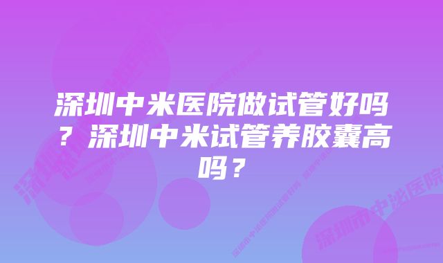 深圳中米医院做试管好吗？深圳中米试管养胶囊高吗？