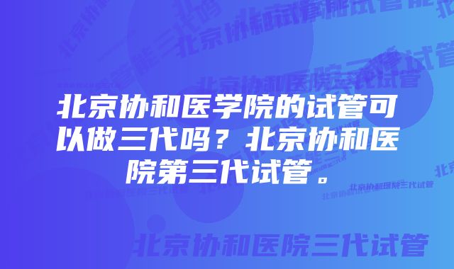 北京协和医学院的试管可以做三代吗？北京协和医院第三代试管。