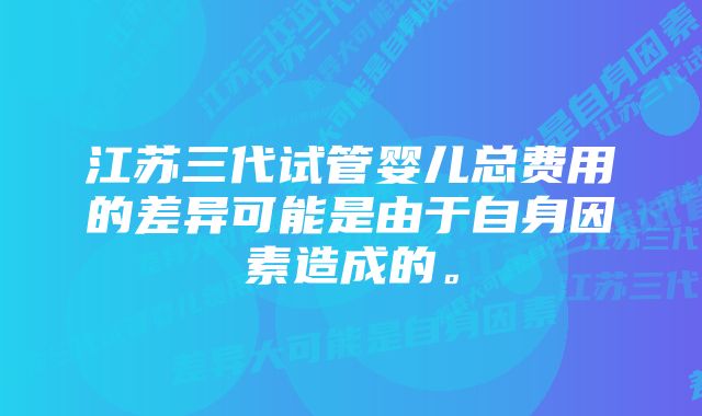 江苏三代试管婴儿总费用的差异可能是由于自身因素造成的。