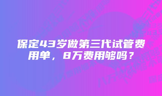 保定43岁做第三代试管费用单，8万费用够吗？