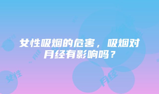 女性吸烟的危害，吸烟对月经有影响吗？