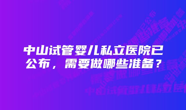 中山试管婴儿私立医院已公布，需要做哪些准备？