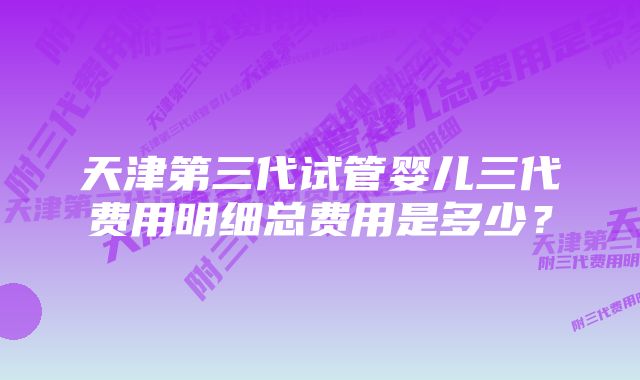 天津第三代试管婴儿三代费用明细总费用是多少？