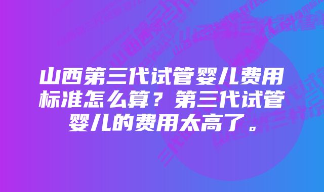 山西第三代试管婴儿费用标准怎么算？第三代试管婴儿的费用太高了。