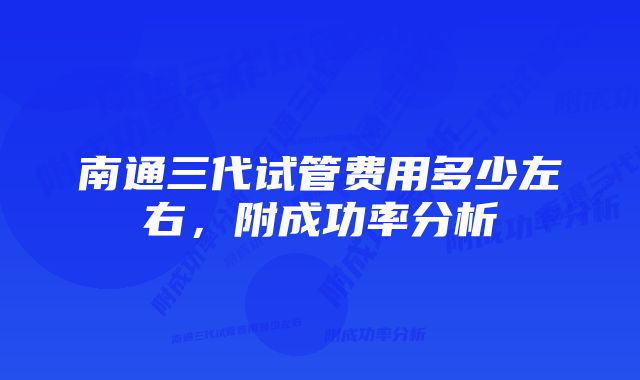 南通三代试管费用多少左右，附成功率分析