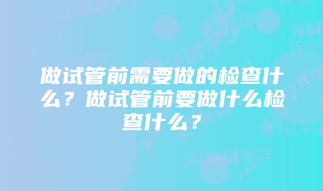 做试管前需要做的检查什么？做试管前要做什么检查什么？