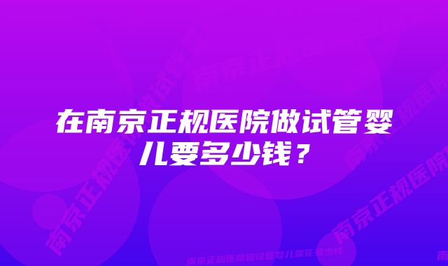 在南京正规医院做试管婴儿要多少钱？