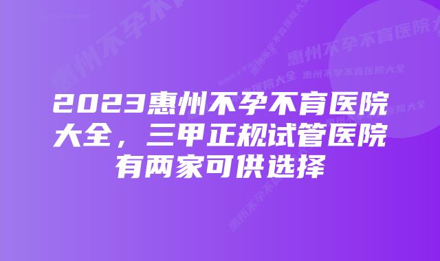 2023惠州不孕不育医院大全，三甲正规试管医院有两家可供选择