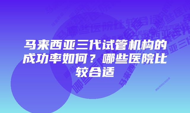 马来西亚三代试管机构的成功率如何？哪些医院比较合适