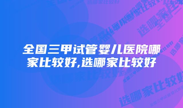 全国三甲试管婴儿医院哪家比较好,选哪家比较好