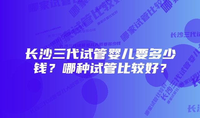 长沙三代试管婴儿要多少钱？哪种试管比较好？