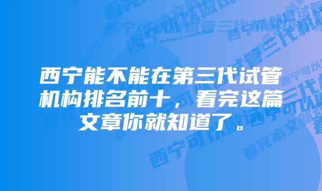 西宁能不能在第三代试管机构排名前十，看完这篇文章你就知道了。