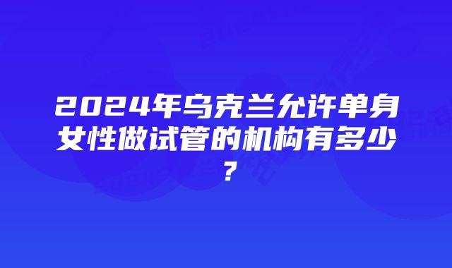 2024年乌克兰允许单身女性做试管的机构有多少？