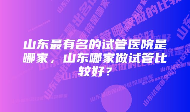 山东最有名的试管医院是哪家，山东哪家做试管比较好？