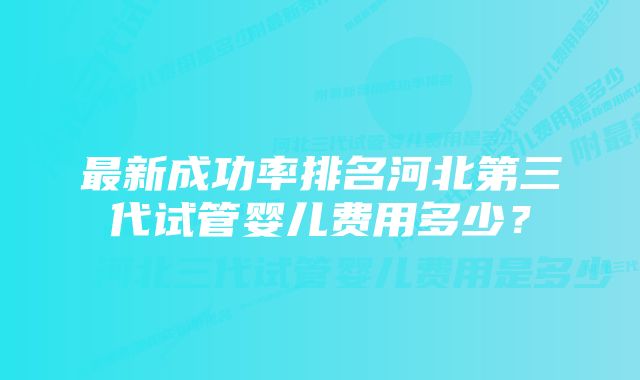 最新成功率排名河北第三代试管婴儿费用多少？