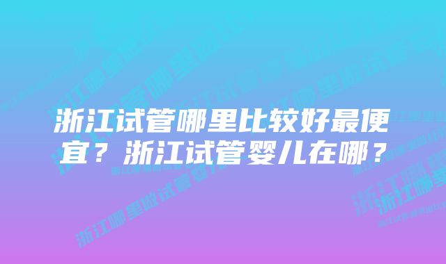 浙江试管哪里比较好最便宜？浙江试管婴儿在哪？