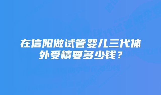 在信阳做试管婴儿三代体外受精要多少钱？