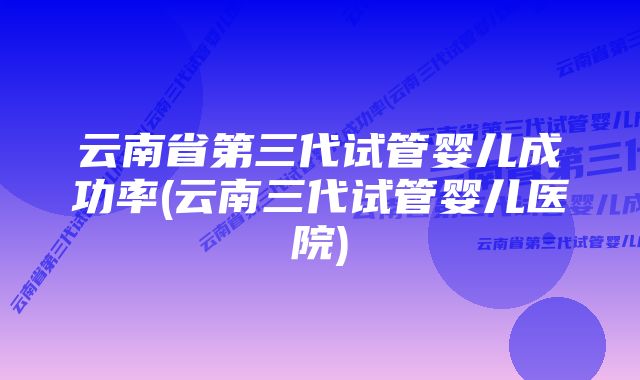 云南省第三代试管婴儿成功率(云南三代试管婴儿医院)