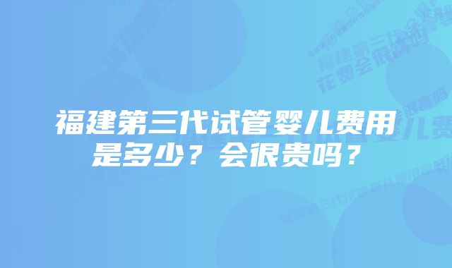 福建第三代试管婴儿费用是多少？会很贵吗？