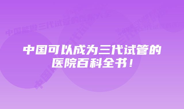 中国可以成为三代试管的医院百科全书！