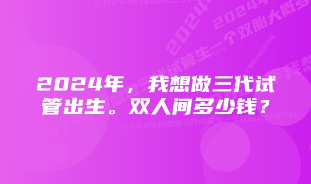 2024年，我想做三代试管出生。双人间多少钱？