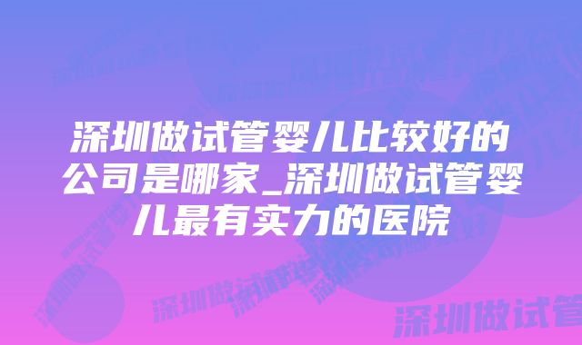 深圳做试管婴儿比较好的公司是哪家_深圳做试管婴儿最有实力的医院