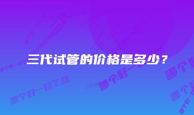 三代试管的价格是多少？