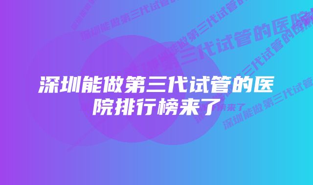 深圳能做第三代试管的医院排行榜来了