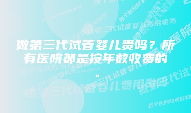 做第三代试管婴儿贵吗？所有医院都是按年数收费的。