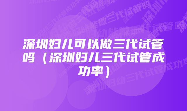 深圳妇儿可以做三代试管吗（深圳妇儿三代试管成功率）