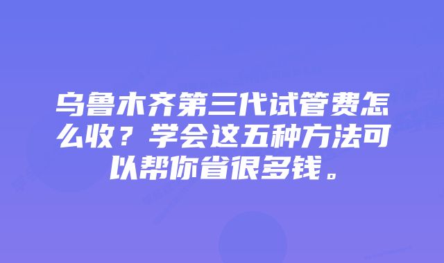 乌鲁木齐第三代试管费怎么收？学会这五种方法可以帮你省很多钱。