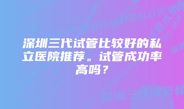 深圳三代试管比较好的私立医院推荐。试管成功率高吗？