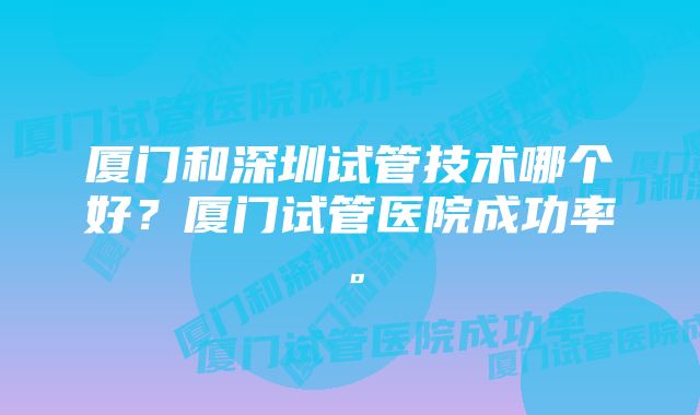 厦门和深圳试管技术哪个好？厦门试管医院成功率。