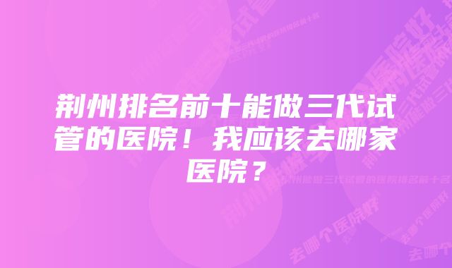 荆州排名前十能做三代试管的医院！我应该去哪家医院？