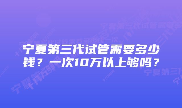 宁夏第三代试管需要多少钱？一次10万以上够吗？