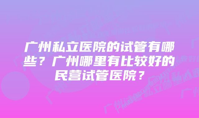 广州私立医院的试管有哪些？广州哪里有比较好的民营试管医院？