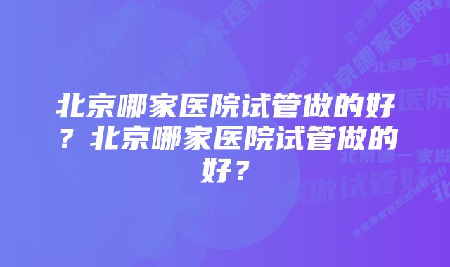 北京哪家医院试管做的好？北京哪家医院试管做的好？