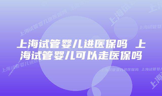 上海试管婴儿进医保吗 上海试管婴儿可以走医保吗