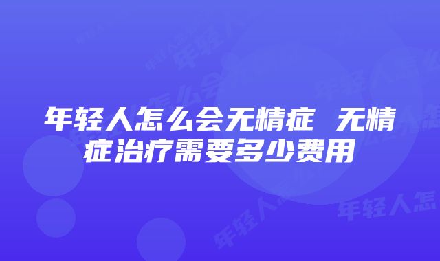 年轻人怎么会无精症 无精症治疗需要多少费用