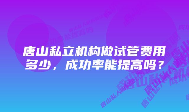 唐山私立机构做试管费用多少，成功率能提高吗？