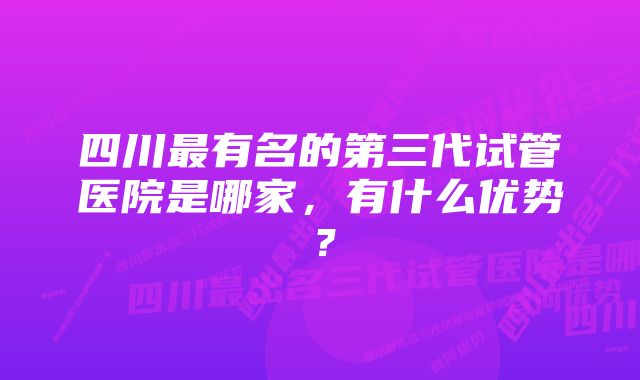 四川最有名的第三代试管医院是哪家，有什么优势？