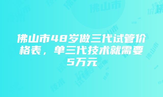 佛山市48岁做三代试管价格表，单三代技术就需要5万元