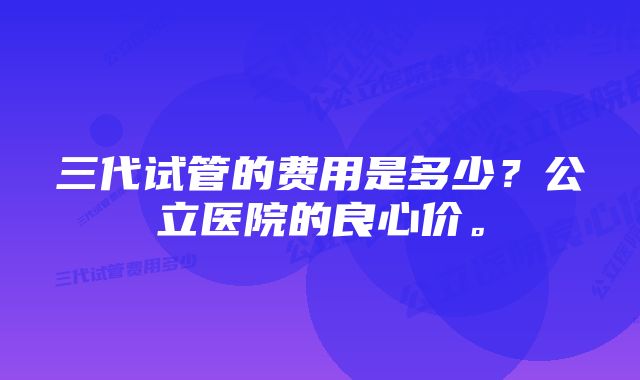 三代试管的费用是多少？公立医院的良心价。